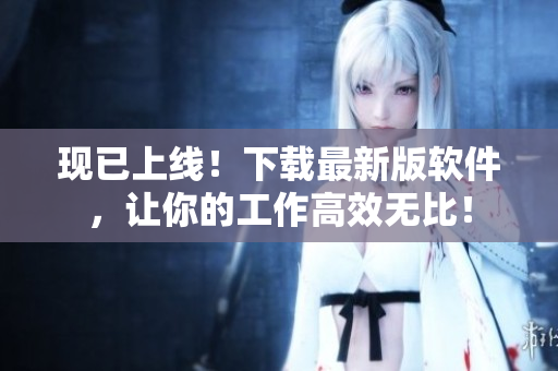 现已上线！下载最新版软件，让你的工作高效无比！
