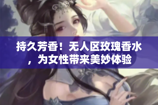 持久芳香！无人区玫瑰香水，为女性带来美妙体验