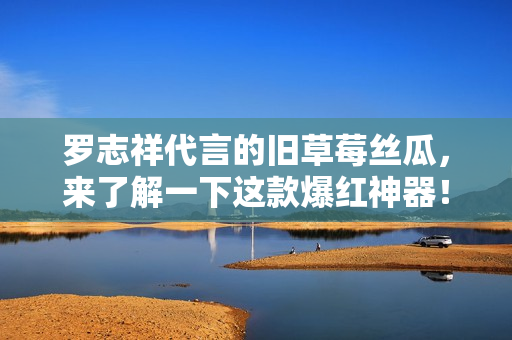 罗志祥代言的旧草莓丝瓜，来了解一下这款爆红神器！