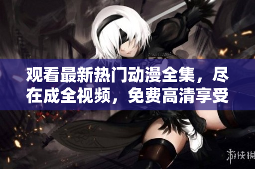 观看最新热门动漫全集，尽在成全视频，免费高清享受！