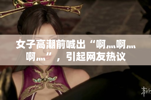 女子高潮前喊出“啊灬啊灬啊灬”，引起网友热议