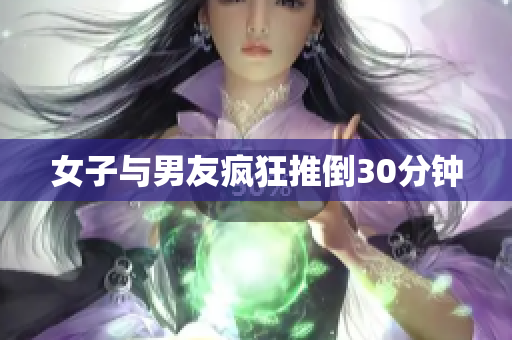 女子与男友疯狂推倒30分钟