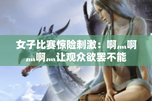 女子比赛惊险刺激：啊灬啊灬啊灬让观众欲罢不能