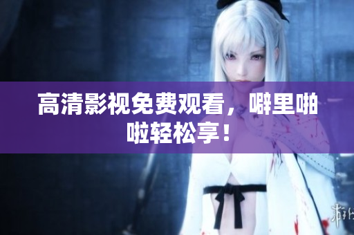 高清影视免费观看，噼里啪啦轻松享！