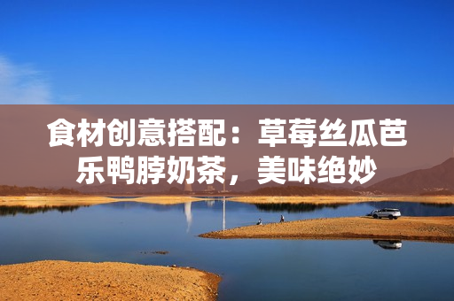 食材创意搭配：草莓丝瓜芭乐鸭脖奶茶，美味绝妙