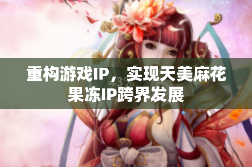 重构游戏IP，实现天美麻花果冻IP跨界发展