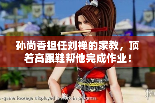 孙尚香担任刘禅的家教，顶着高跟鞋帮他完成作业！