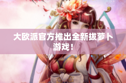 大欧派官方推出全新拔萝卜游戏！
