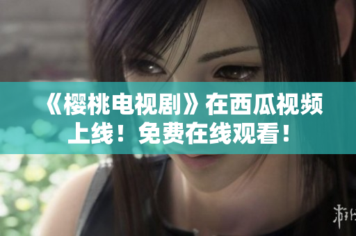 《樱桃电视剧》在西瓜视频上线！免费在线观看！