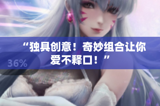 “独具创意！奇妙组合让你爱不释口！”