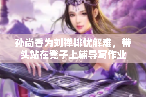 孙尚香为刘禅排忧解难，带头站在凳子上辅导写作业
