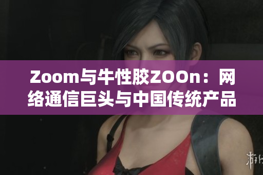 Zoom与牛性胶ZOOn：网络通信巨头与中国传统产品的碰撞