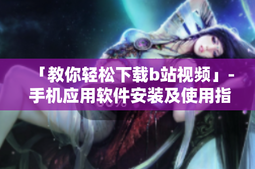 「教你轻松下载b站视频」- 手机应用软件安装及使用指南