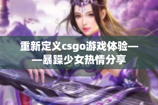 重新定义csgo游戏体验——暴躁少女热情分享