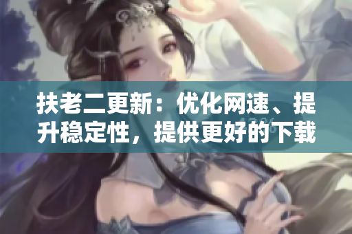 扶老二更新：优化网速、提升稳定性，提供更好的下载体验