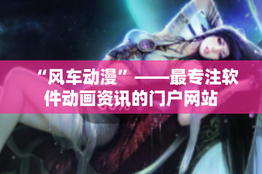 “风车动漫”——最专注软件动画资讯的门户网站