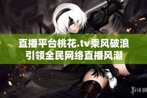 直播平台桃花.tv乘风破浪引领全民网络直播风潮