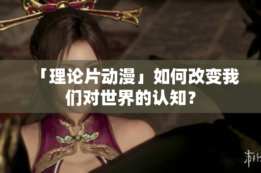 「理论片动漫」如何改变我们对世界的认知？