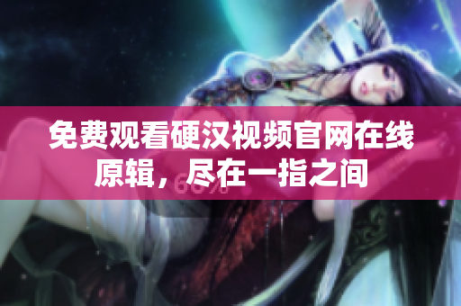 免费观看硬汉视频官网在线原辑，尽在一指之间
