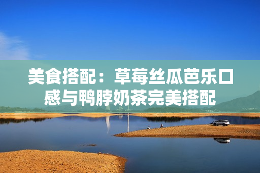 美食搭配：草莓丝瓜芭乐口感与鸭脖奶茶完美搭配