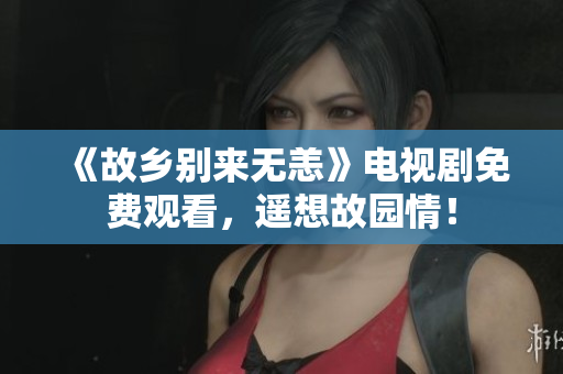 《故乡别来无恙》电视剧免费观看，遥想故园情！
