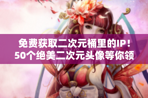 免费获取二次元桶里的IP！50个绝美二次元头像等你领取！