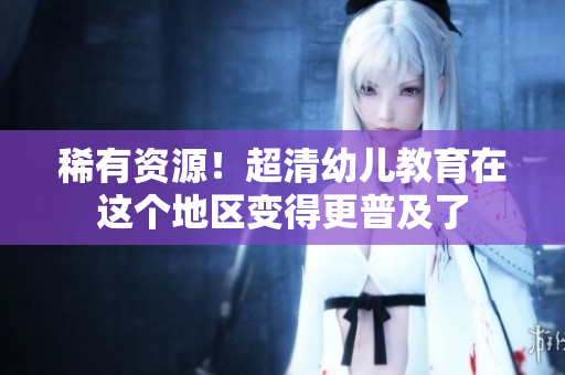 稀有资源！超清幼儿教育在这个地区变得更普及了