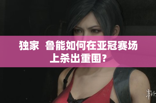 独家  鲁能如何在亚冠赛场上杀出重围？