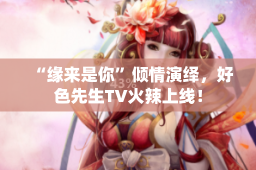 “缘来是你”倾情演绎，好色先生TV火辣上线！