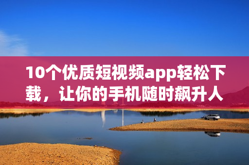 10个优质短视频app轻松下载，让你的手机随时飙升人气