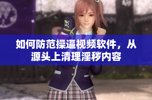 如何防范操逼视频软件，从源头上清理淫秽内容