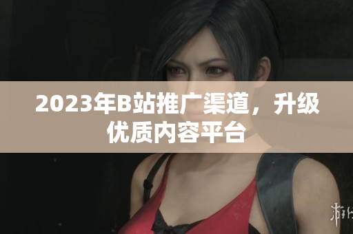 2023年B站推广渠道，升级优质内容平台