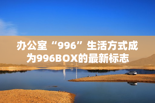 办公室“996”生活方式成为996BOX的最新标志