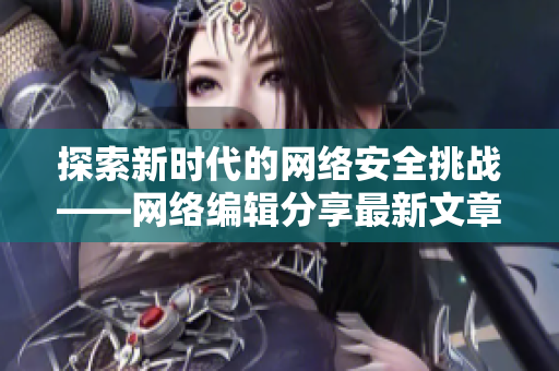探索新时代的网络安全挑战——网络编辑分享最新文章