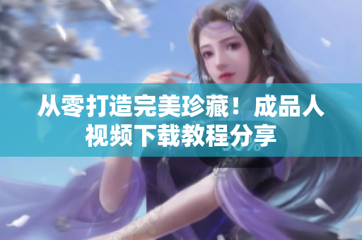 从零打造完美珍藏！成品人视频下载教程分享