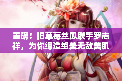 重磅！旧草莓丝瓜联手罗志祥，为你缔造绝美无敌美肌！