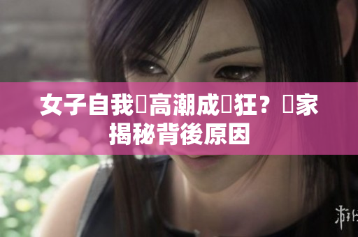 女子自我讓高潮成瘋狂？專家揭秘背後原因