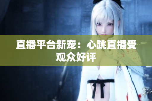 直播平台新宠：心跳直播受观众好评