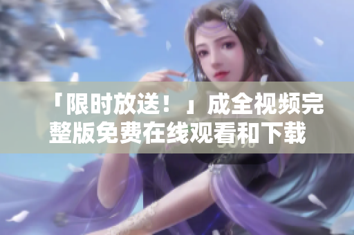 「限时放送！」成全视频完整版免费在线观看和下载