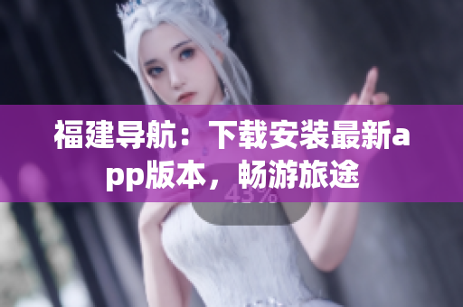 福建导航：下载安装最新app版本，畅游旅途