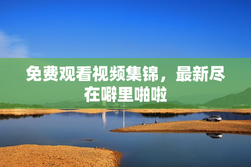 免费观看视频集锦，最新尽在噼里啪啦