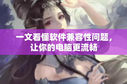 一文看懂软件兼容性问题，让你的电脑更流畅