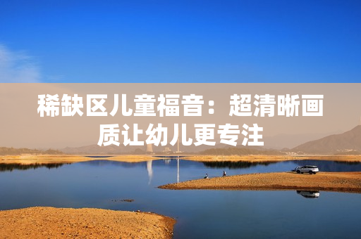 稀缺区儿童福音：超清晰画质让幼儿更专注