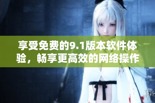 享受免费的9.1版本软件体验，畅享更高效的网络操作