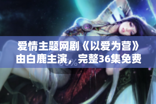 爱情主题网剧《以爱为营》由白鹿主演，完整36集免费在线观看