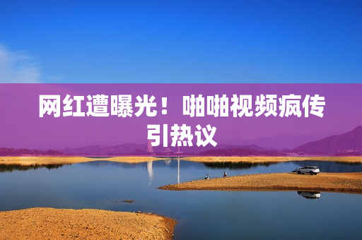 网红遭曝光！啪啪视频疯传引热议