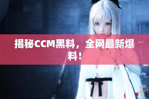 揭秘CCM黑料，全网最新爆料！