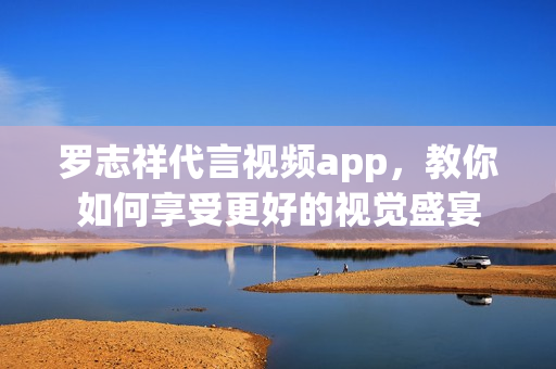 罗志祥代言视频app，教你如何享受更好的视觉盛宴