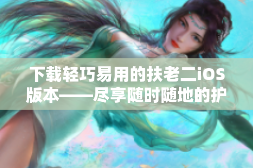 下载轻巧易用的扶老二iOS版本——尽享随时随地的护路快感