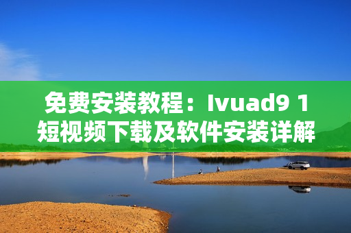 免费安装教程：Ivuad9 1短视频下载及软件安装详解